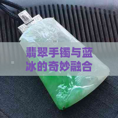 翡翠手镯与蓝冰的奇妙融合：余太翠蓝冰的特点探析