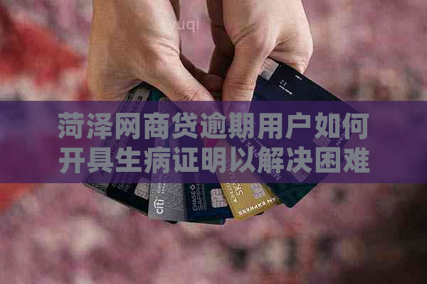 菏泽网商贷逾期用户如何开具生病证明以解决困难？资讯分享