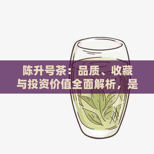 陈升号茶：品质、收藏与投资价值全面解析，是否值得存？