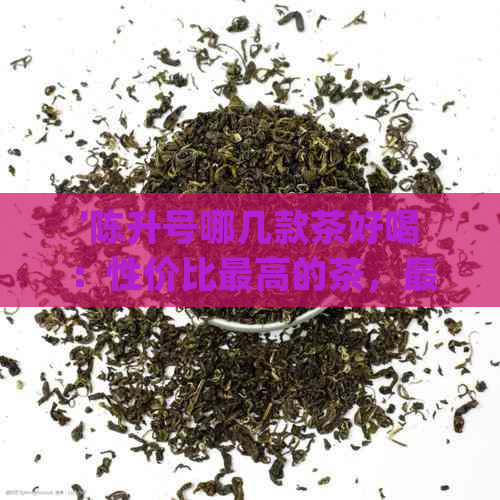 '陈升号哪几款茶好喝：性价比更高的茶，最值得品尝的茶，口感怎么样？'