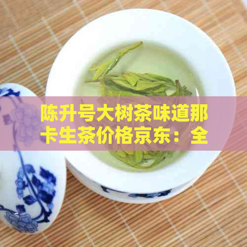 陈升号大树茶味道那卡生茶价格京东：全面解析茶的价格和含义