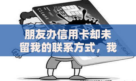 朋友办信用卡却未留我的联系方式，我为何收到催款函？如何解决此问题？