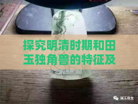 探究明清时期和田玉独角兽的特征及其寓意：瑞兽的神秘魅力与文化内涵