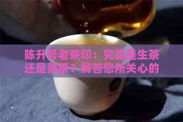 陈升号老茶印：究竟是生茶还是熟茶？解答您所关心的问题