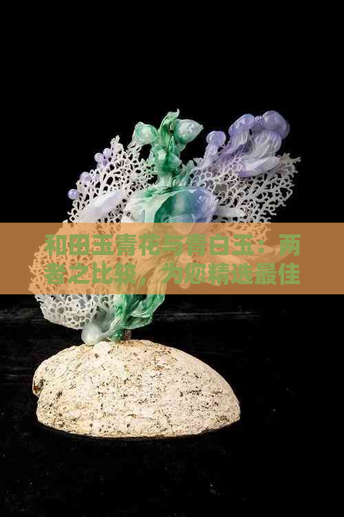 和田玉青花与青白玉：两者之比较，为您精选更佳选择