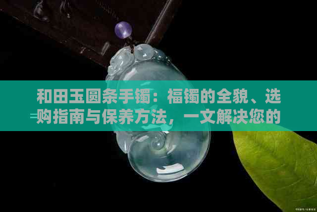 和田玉圆条手镯：福镯的全貌、选购指南与保养方法，一文解决您的所有疑问