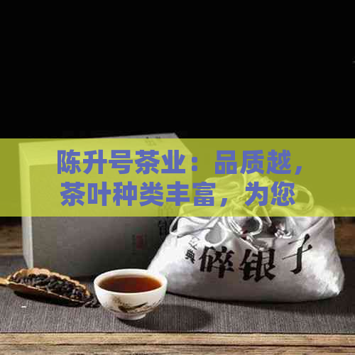 陈升号茶业：品质越，茶叶种类丰富，为您提供全面的茶文化体验