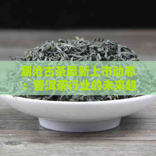 澜沧古茶最新上市动态：普洱茶行业的未来趋势与挑战