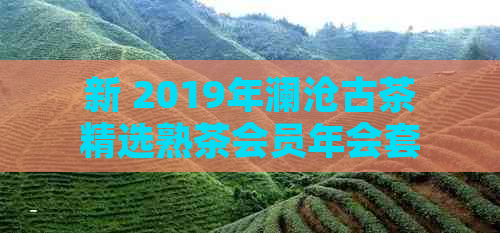 新 2019年澜沧古茶精选熟茶会员年会套餐，品味普洱茶的醇厚与独特