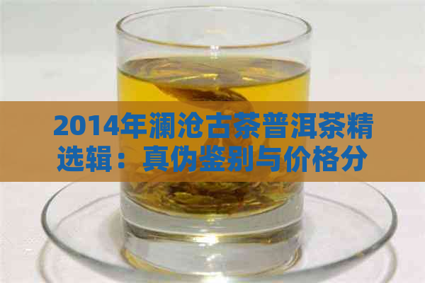 2014年澜沧古茶普洱茶精选辑：真伪鉴别与价格分析