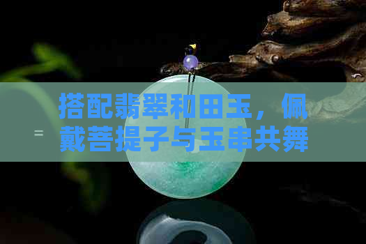 搭配翡翠和田玉，佩戴菩提子与玉串共舞星月之光：探索神秘而和谐的双重作用