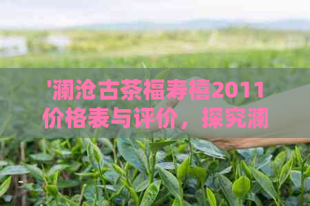 '澜沧古茶福寿禧2011价格表与评价，探究澜沧古茶福寿喜品质如何'