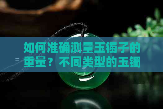 如何准确测量玉镯子的重量？不同类型的玉镯子有哪些不同的重量范围？