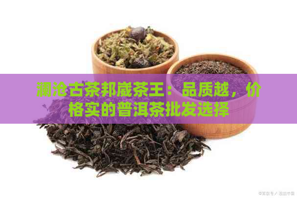 澜沧古茶邦崴茶王：品质越，价格实的普洱茶批发选择