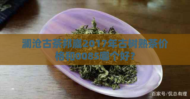 澜沧古茶邦崴2017年古树熟茶价格和0085哪个好？