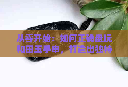 从零开始：如何正确盘玩和田玉手串，打造出独特的包浆效果