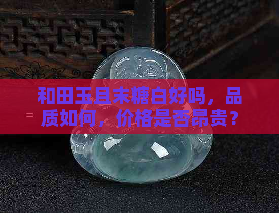 和田玉且末糖白好吗，品质如何，价格是否昂贵？了解其在和田玉中的档次！