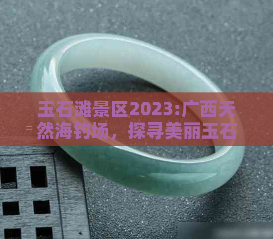 玉石滩景区2023:广西天然海钓场，探寻美丽玉石滩