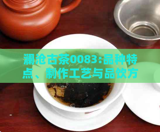 澜沧古茶0083:品种特点、制作工艺与品饮方法全方位解析