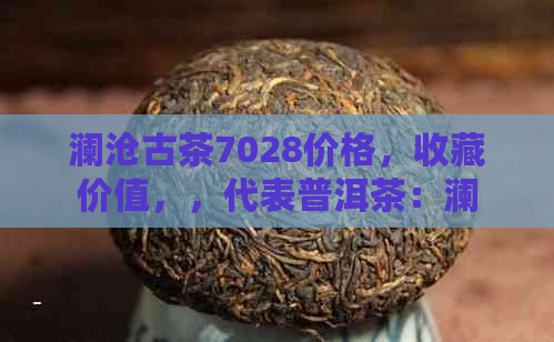 澜沧古茶7028价格，收藏价值，，代表普洱茶：澜沧古茶7028详解。