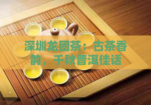 深圳龙团茶：古茶香韵，千秋普洱佳话