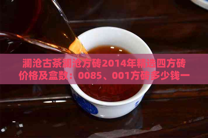 澜沧古茶澜沧方砖2014年精选四方砖价格及盒数：0085、001方砖多少钱一盒？