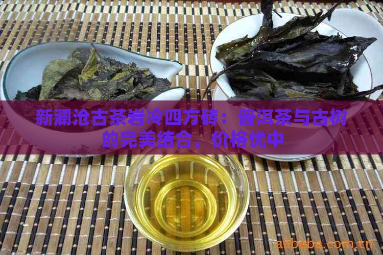 新澜沧古茶岩冷四方砖：普洱茶与古树的完美结合，价格优中