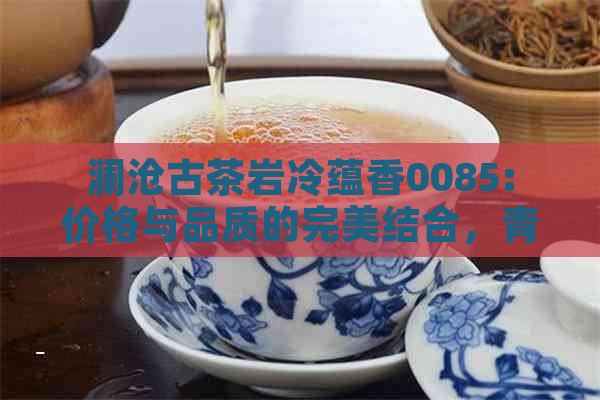 澜沧古茶岩冷蕴香0085:价格与品质的完美结合，青沱和普洱茶的选择建议。