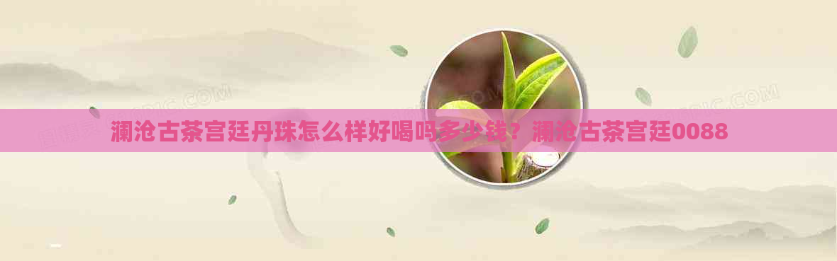 澜沧古茶宫廷丹珠怎么样好喝吗多少钱？澜沧古茶宫廷0088