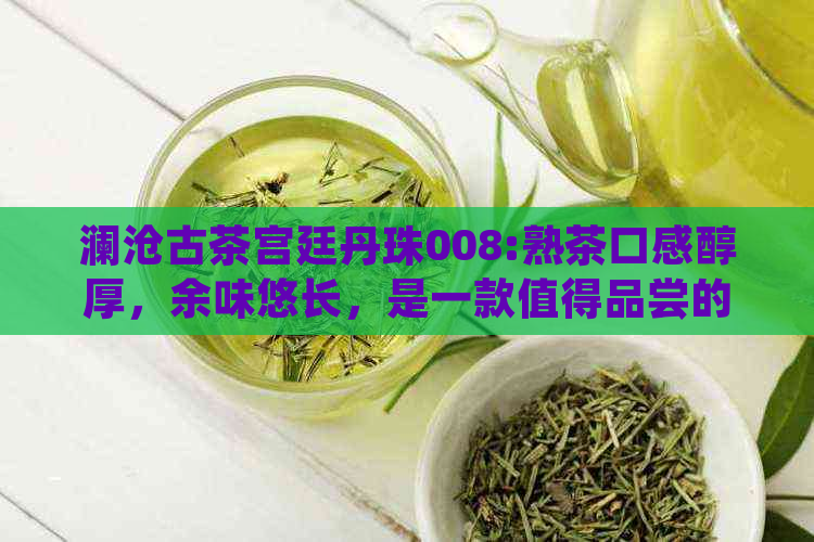 澜沧古茶宫廷丹珠008:熟茶口感醇厚，余味悠长，是一款值得品尝的好茶。