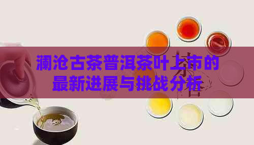 澜沧古茶普洱茶叶上市的最新进展与挑战分析