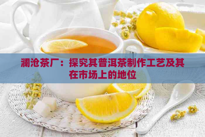 澜沧茶厂：探究其普洱茶制作工艺及其在市场上的地位