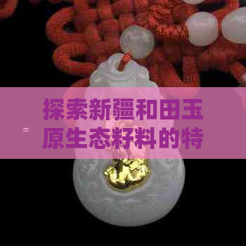 探索新疆和田玉原生态籽料的特征：颜色、纹理、产地与价值全面解析