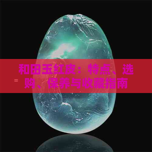 和田玉红皮：特点、选购、保养与收藏指南 - 全面解析和田玉红皮的各个方面