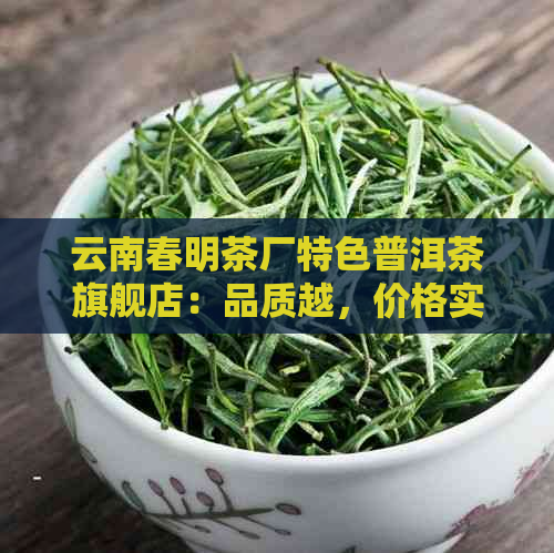 云南春明茶厂特色普洱茶旗舰店：品质越，价格实，直供