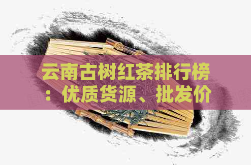 云南古树红茶排行榜：优质货源、批发价格与滇红茶叶图片指南