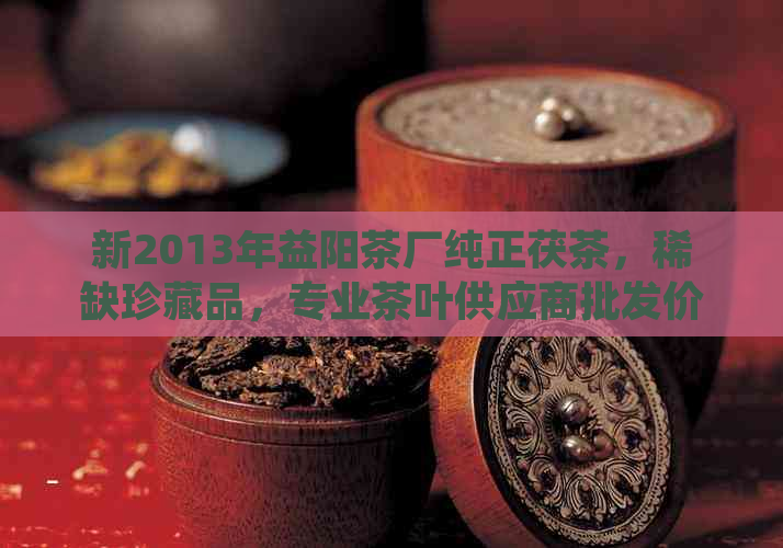 新2013年益阳茶厂纯正茯茶，稀缺珍藏品，专业茶叶供应商批发价