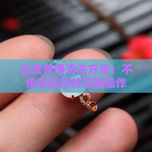 白玉菩提清洗方法：不慎弄脏后的正确操作，让你的翡翠重现光彩