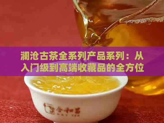 澜沧古茶全系列产品系列：从入门级到高端收藏品的全方位指南