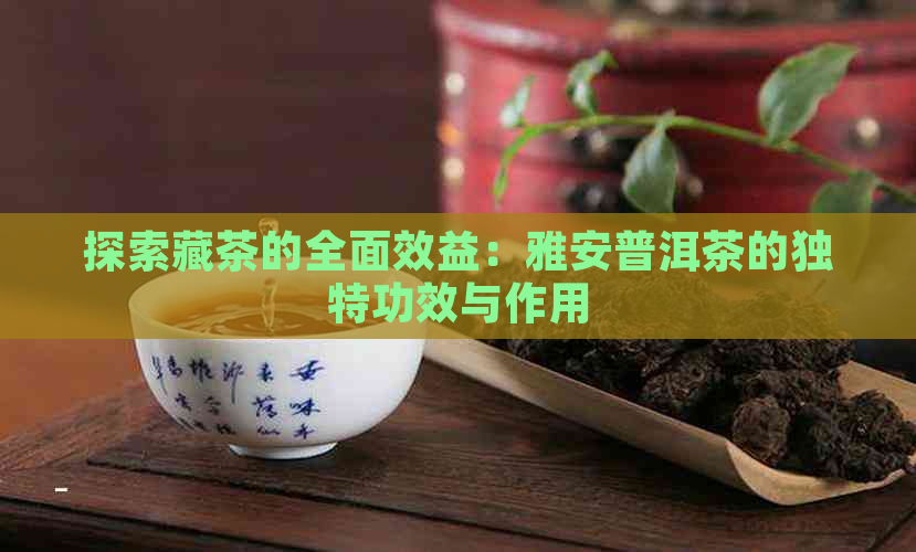 探索藏茶的全面效益：雅安普洱茶的独特功效与作用