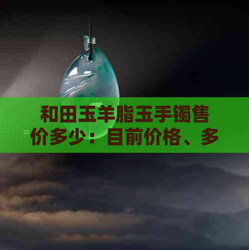 和田玉羊脂玉手镯售价多少：目前价格、多少钱一个、多少钱一克