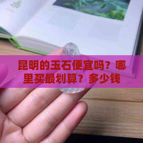 昆明的玉石便宜吗？哪里买最划算？多少钱一块？值得购买吗？