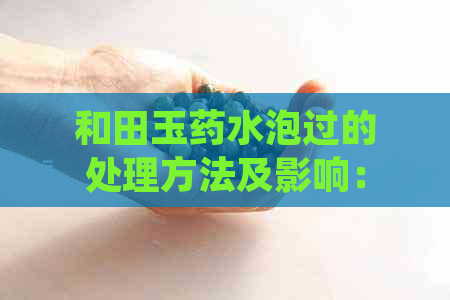 和田玉药水泡过的处理方法及影响：如何正确清洗和保养药水泡过的和田玉？