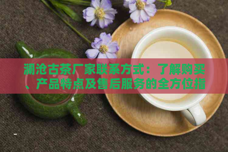 澜沧古茶厂家联系方式：了解购买、产品特点及售后服务的全方位指南