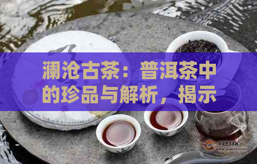 澜沧古茶：普洱茶中的珍品与解析，揭示其所属档次与品质