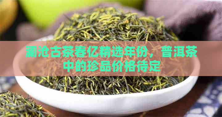 澜沧古茶春亿精选年份，普洱茶中的珍品价格待定