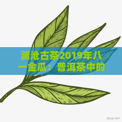 澜沧古茶2019年八一金瓜：普洱茶中的珍藏瑰宝，品质与价格的完美融合