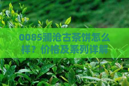 0085澜沧古茶饼怎么样？价格及系列详解