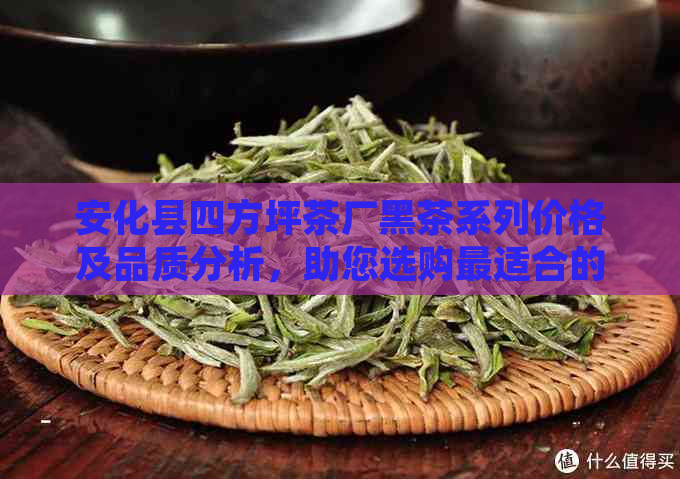 安化县四方坪茶厂黑茶系列价格及品质分析，助您选购最适合的黑茶产品