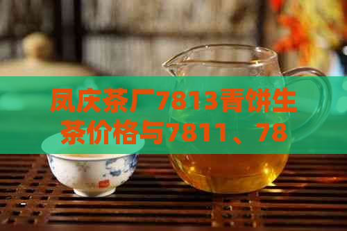 凤庆茶厂7813青饼生茶价格与7811、7815的区别